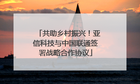 共助乡村振兴！亚信科技与中国联通签署战略合作协议