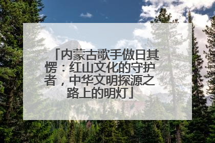 内蒙古歌手傲日其愣：红山文化的守护者，中华文明探源之路上的明灯
