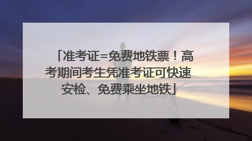 准考证=免费地铁票！高考期间考生凭准考证可快速安检、免费乘坐地铁