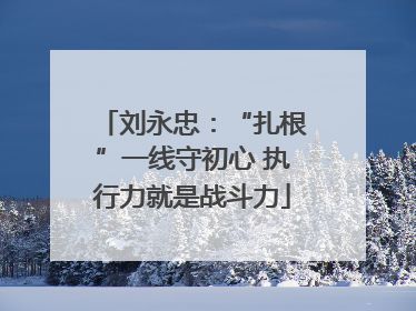 刘永忠：“扎根”一线守初心 执行力就是战斗力