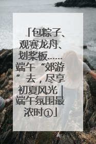 包粽子、观赛龙舟、划桨板……端午“郊游”去，尽享初夏风光｜端午氛围最浓时①