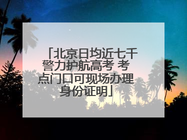北京日均近七千警力护航高考 考点门口可现场办理身份证明