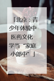 北京：青少年体验中医药文化 学当“家庭小郎中”