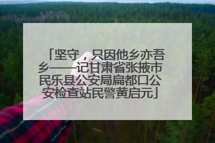 坚守，只因他乡亦吾乡——记甘肃省张掖市民乐县公安局扁都口公安检查站民警黄启元