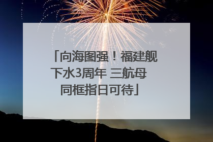 向海图强！福建舰下水3周年 三航母同框指日可待