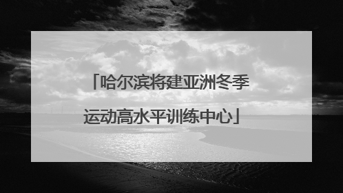 哈尔滨将建亚洲冬季运动高水平训练中心