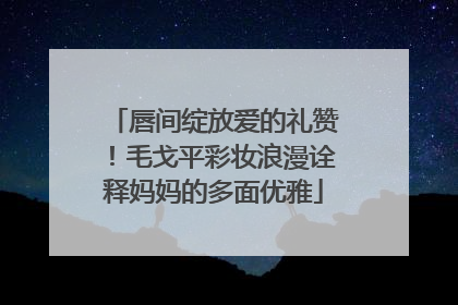 唇间绽放爱的礼赞！毛戈平彩妆浪漫诠释妈妈的多面优雅