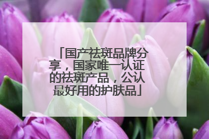 国产祛斑品牌分享，国家唯一认证的祛斑产品，公认最好用的护肤品