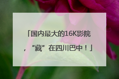 国内最大的16K影院，“藏”在四川巴中！