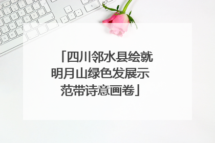 四川邻水县绘就明月山绿色发展示范带诗意画卷