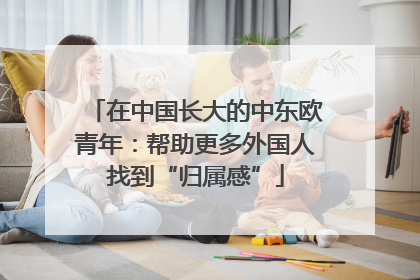 在中国长大的中东欧青年：帮助更多外国人找到“归属感”