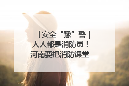 安全“豫”警｜人人都是消防员！河南要把消防课堂搬进社区第一线