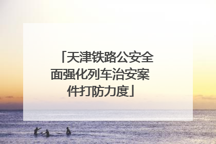 天津铁路公安全面强化列车治安案件打防力度