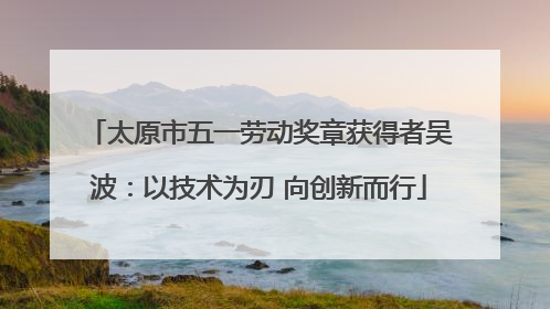 太原市五一劳动奖章获得者吴波：以技术为刃 向创新而行