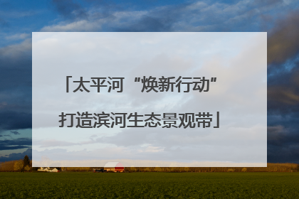 太平河“焕新行动” 打造滨河生态景观带
