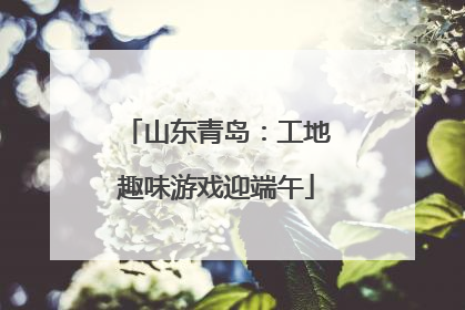 山东青岛：工地趣味游戏迎端午