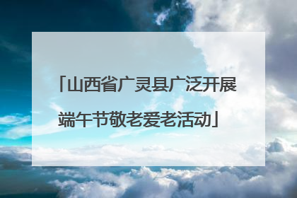 山西省广灵县广泛开展端午节敬老爱老活动