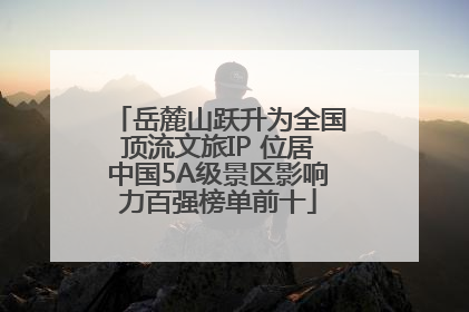 岳麓山跃升为全国顶流文旅IP 位居中国5A级景区影响力百强榜单前十