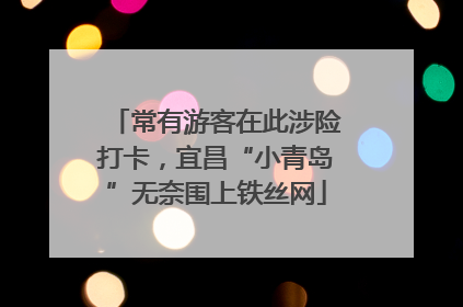 常有游客在此涉险打卡，宜昌“小青岛”无奈围上铁丝网