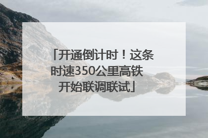 开通倒计时！这条时速350公里高铁开始联调联试