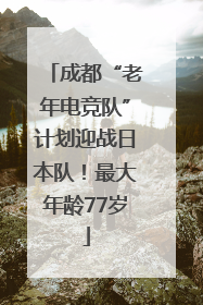 成都“老年电竞队”计划迎战日本队！最大年龄77岁