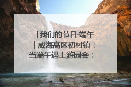 我们的节日·端午｜威海高区初村镇：当端午遇上游园会：来一场“粽”享欢乐的趣味冒险！