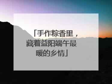 手作粽香里，藏着益阳端午最暖的乡情
