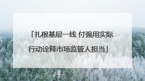 扎根基层一线 付强用实际行动诠释市场监管人担当