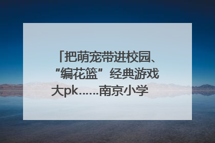 把萌宠带进校园、“编花篮”经典游戏大pk……南京小学花式“庆六一”