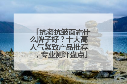抗老抗皱面霜什么牌子好？十大高人气紧致产品推荐，专业测评盘点