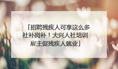 招聘残疾人可享这么多社补岗补！大兴人社培训雇主促残疾人就业