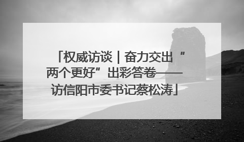 权威访谈｜奋力交出“两个更好”出彩答卷——访信阳市委书记蔡松涛