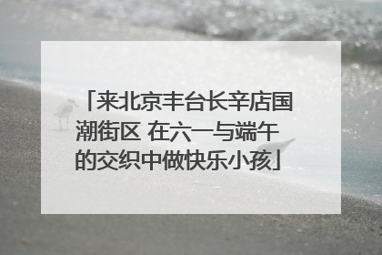 来北京丰台长辛店国潮街区 在六一与端午的交织中做快乐小孩