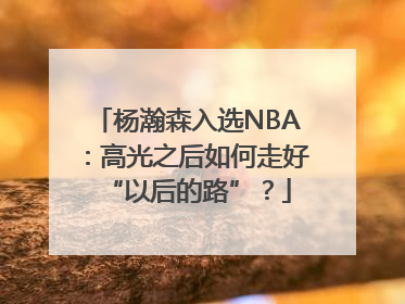 杨瀚森入选NBA：高光之后如何走好“以后的路”？