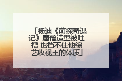 杨迪《萌探奇遇记》唐僧造型被吐槽 也挡不住他综艺收视王的体质