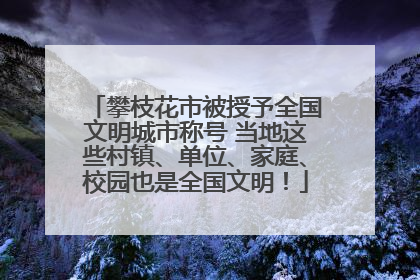 攀枝花市被授予全国文明城市称号 当地这些村镇、单位、家庭、校园也是全国文明！