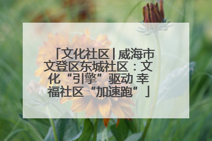 文化社区│威海市文登区东城社区：文化“引擎”驱动 幸福社区“加速跑”
