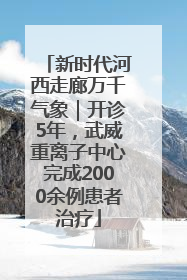 新时代河西走廊万千气象｜开诊5年，武威重离子中心完成2000余例患者治疗