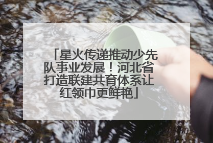 星火传递推动少先队事业发展！河北省打造联建共育体系让红领巾更鲜艳