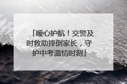 暖心护航！交警及时救助摔倒家长，守护中考温情时刻