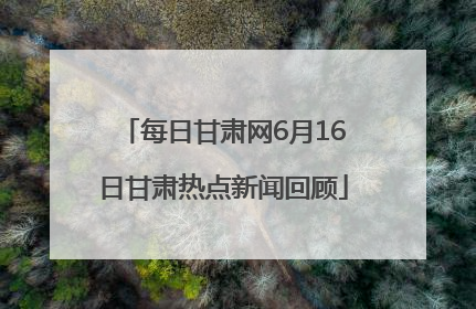 每日甘肃网6月16日甘肃热点新闻回顾