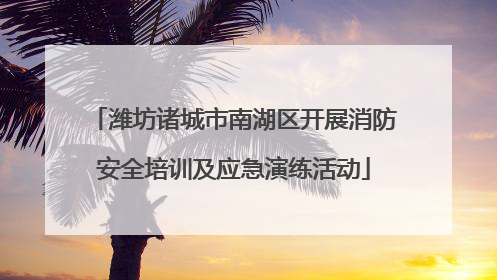 潍坊诸城市南湖区开展消防安全培训及应急演练活动