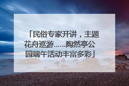 民俗专家开讲，主题花舟巡游……陶然亭公园端午活动丰富多彩