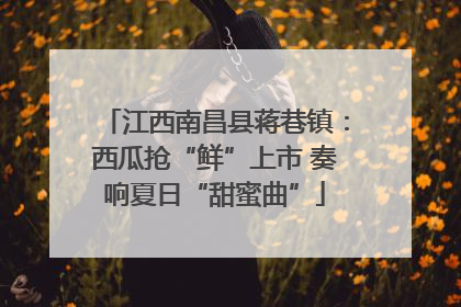 江西南昌县蒋巷镇：西瓜抢“鲜”上市 奏响夏日“甜蜜曲”