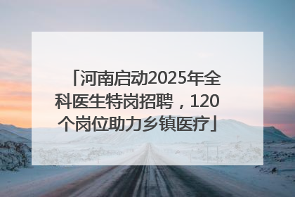 河南启动2025年全科医生特岗招聘，120个岗位助力乡镇医疗
