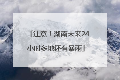 注意！湖南未来24小时多地还有暴雨