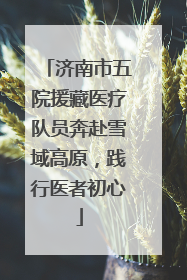 济南市五院援藏医疗队员奔赴雪域高原，践行医者初心