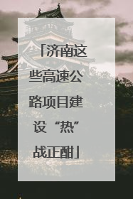 济南这些高速公路项目建设“热”战正酣