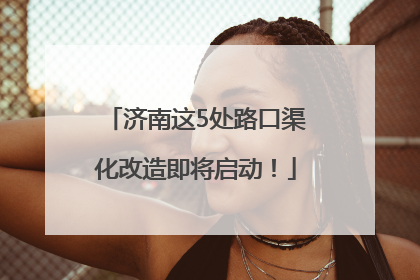 济南这5处路口渠化改造即将启动！