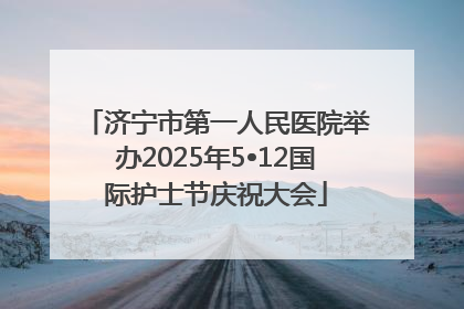 济宁市第一人民医院举办2025年5•12国际护士节庆祝大会